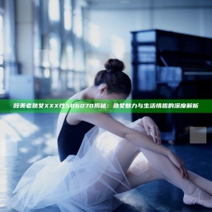 殴美老熟女XXX性506070揭秘：熟女魅力与生活情趣的深度解析