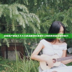 叹服国产精品久久久久精品香港乳瀑瀑令人陶醉的美丽与独特魅力