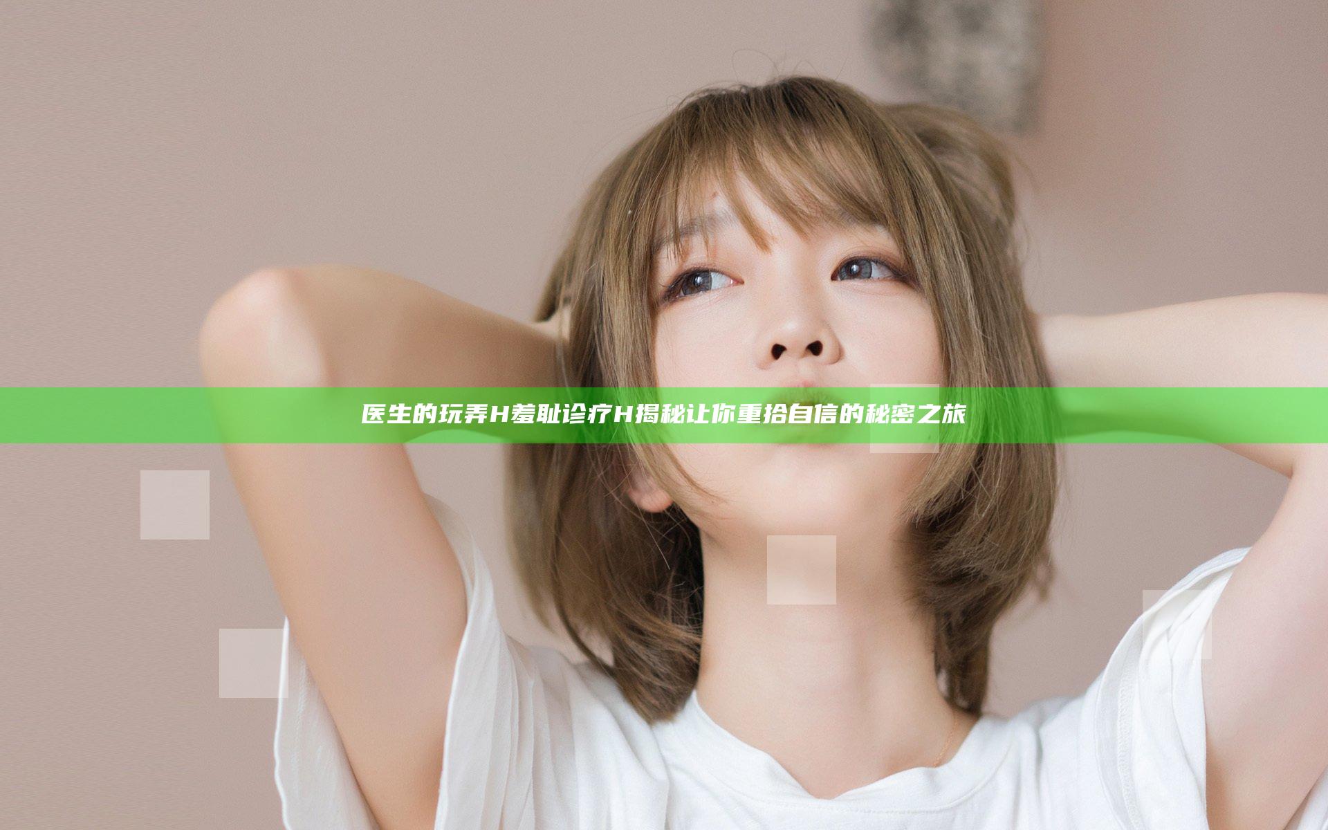 医生的玩弄H羞耻诊疗H揭秘让你重拾自信的秘密之旅
