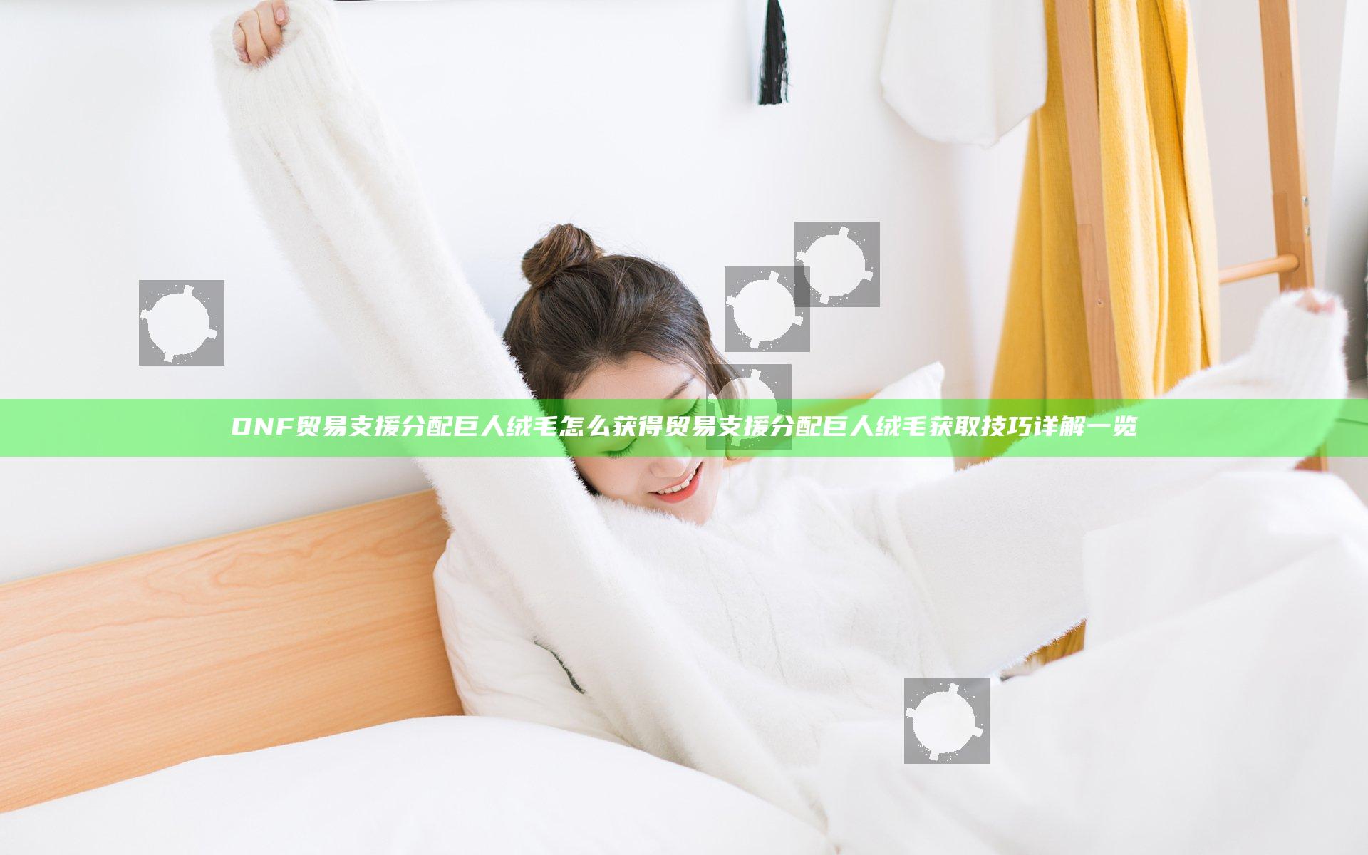 DNF贸易支援分配巨人绒毛怎么获得 贸易支援分配巨人绒毛获取技巧详解一览