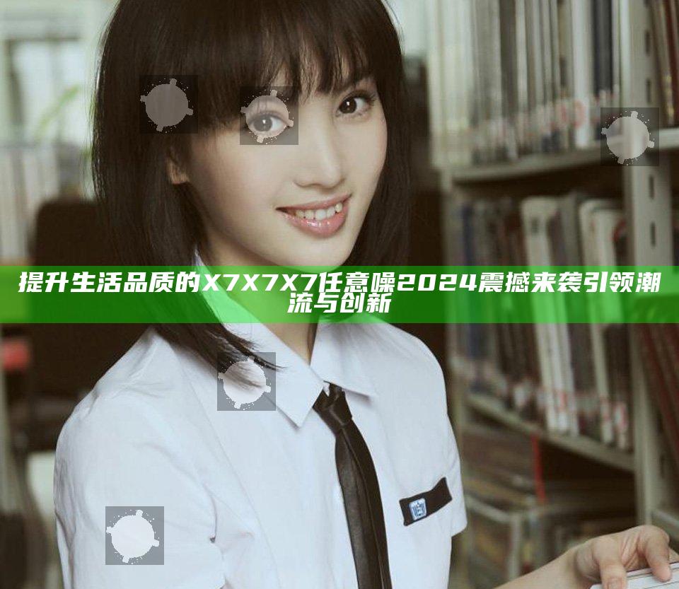 提升生活品质的X7X7X7任意噪2024震撼来袭引领潮流与创新