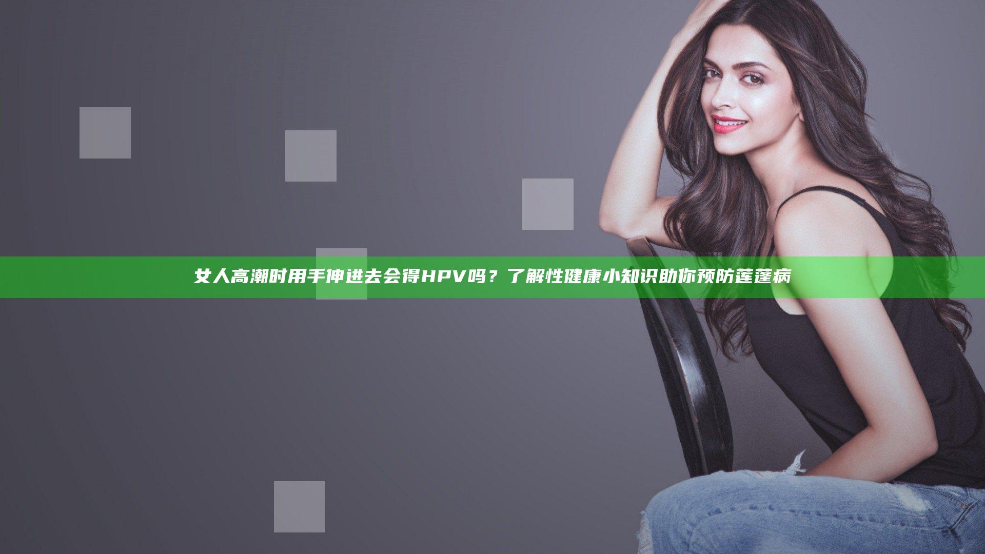 女人高潮时用手伸进去会得HPV吗？了解性健康小知识助你预防莲蓬病