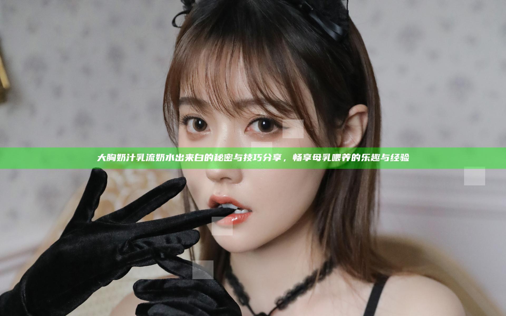 大胸奶汁乳流奶水出来白的秘密与技巧分享，畅享母乳喂养的乐趣与经验