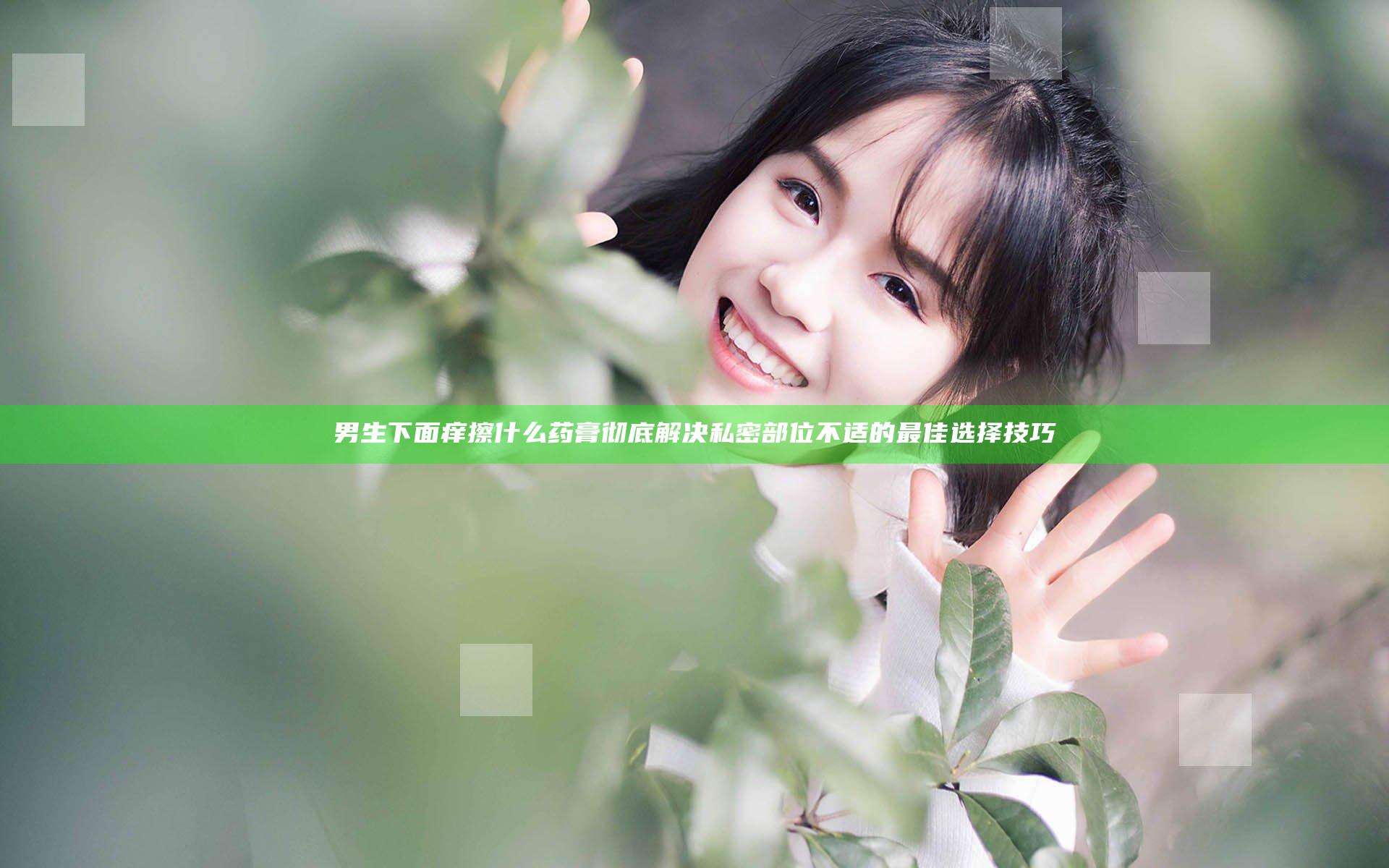男生下面痒擦什么药膏 彻底解决私密部位不适的最佳选择技巧