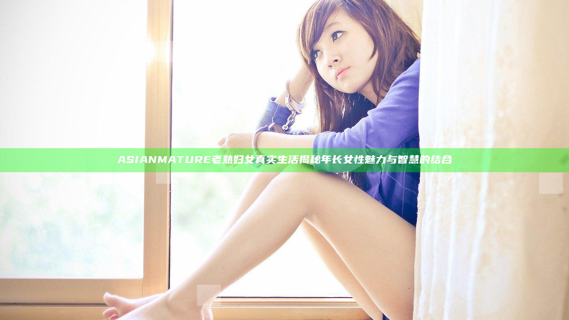 ASIANMATURE老熟妇女真实生活揭秘年长女性魅力与智慧的结合