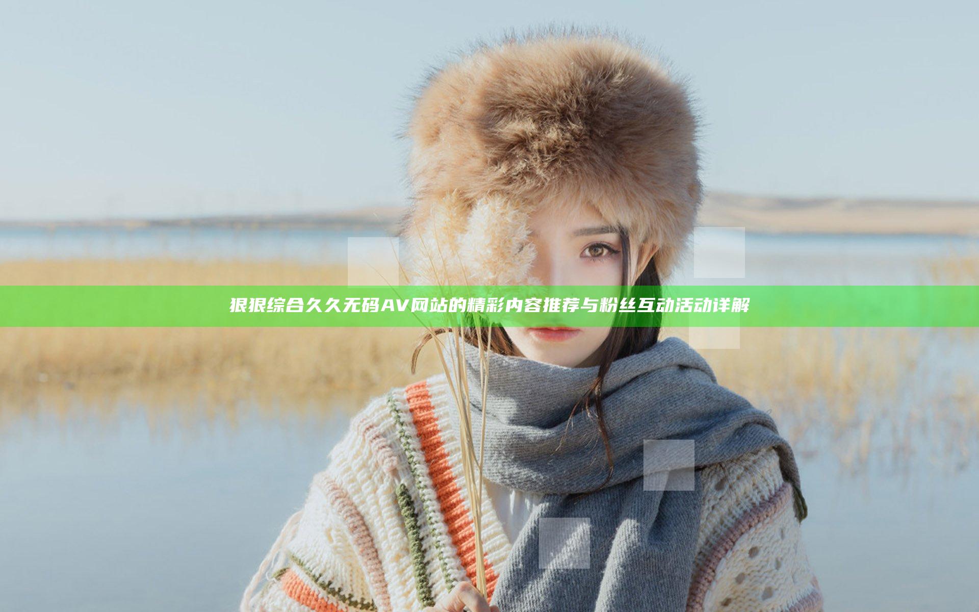 狠狠综合久久无码AV网站的精彩内容推荐与粉丝互动活动详解