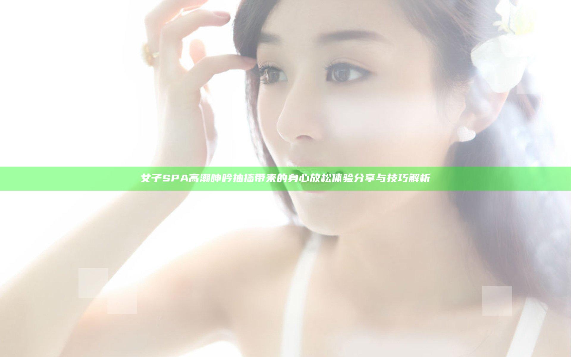 女子SPA高潮呻吟抽搐带来的身心放松体验分享与技巧解析