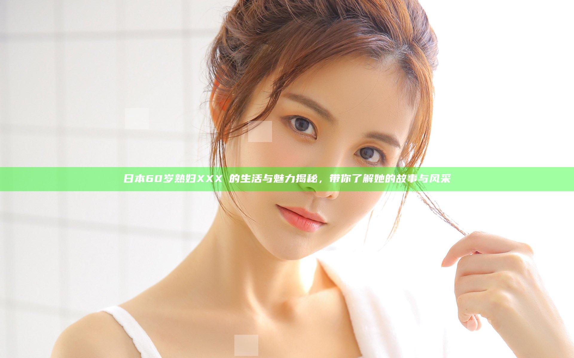 日本60岁熟妇XXXⅩ的生活与魅力揭秘，带你了解她的故事与风采