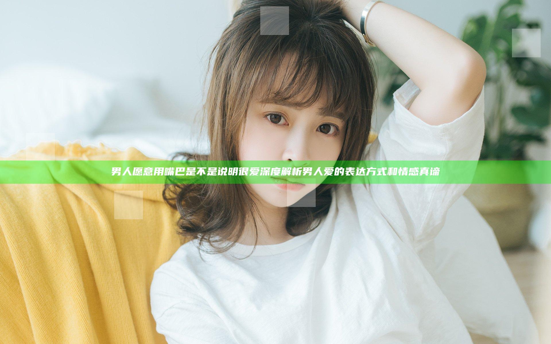 男人愿意用嘴巴是不是说明很爱 深度解析男人爱的表达方式和情感真谛